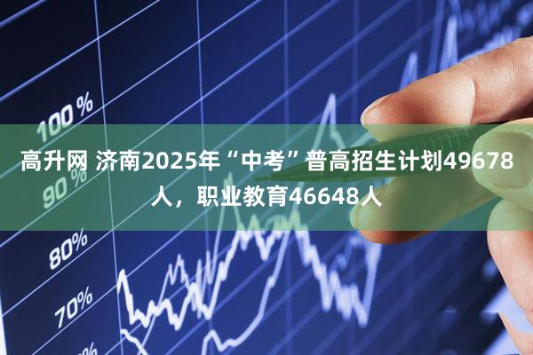 高升网 济南2025年“中考”普高招生计划49678人，职业教育46648人