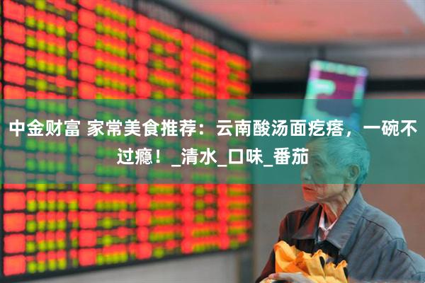 中金财富 家常美食推荐：云南酸汤面疙瘩，一碗不过瘾！_清水_口味_番茄