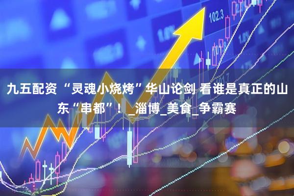 九五配资 “灵魂小烧烤”华山论剑 看谁是真正的山东“串都”！_淄博_美食_争霸赛