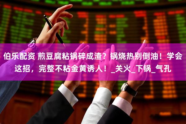 伯乐配资 煎豆腐粘锅碎成渣？锅烧热别倒油！学会这招，完整不粘金黄诱人！_关火_下锅_气孔
