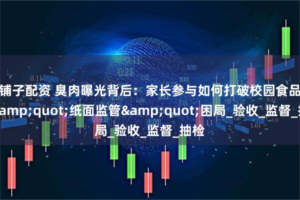 金铺子配资 臭肉曝光背后：家长参与如何打破校园食品安全&quot;纸面监管&quot;困局_验收_监督_抽检