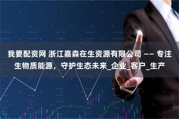 我要配资网 浙江嘉森在生资源有限公司 —— 专注生物质能源，守护生态未来_企业_客户_生产