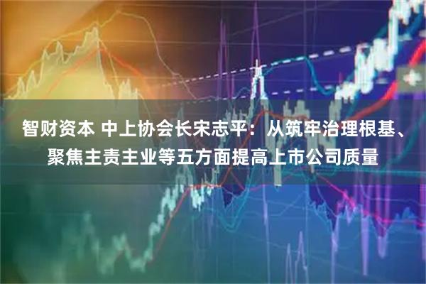 智财资本 中上协会长宋志平：从筑牢治理根基、聚焦主责主业等五方面提高上市公司质量