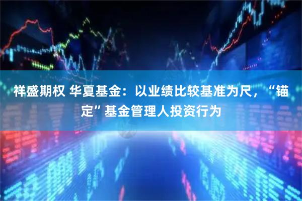 祥盛期权 华夏基金：以业绩比较基准为尺，“锚定”基金管理人投资行为