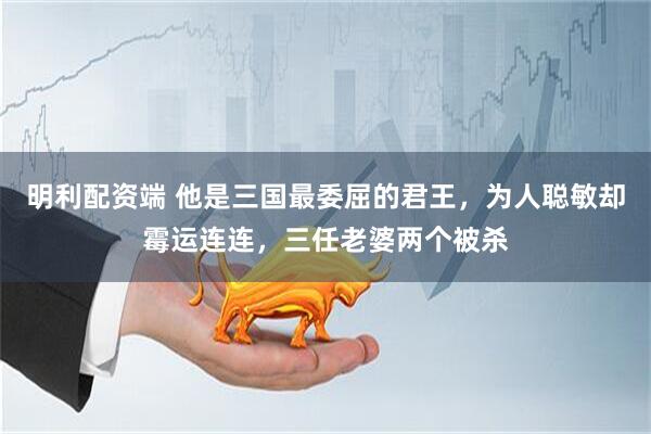明利配资端 他是三国最委屈的君王，为人聪敏却霉运连连，三任老婆两个被杀
