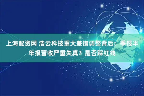上海配资网 浩云科技重大差错调整背后：季报半年报营收严重失真？是否踩红线