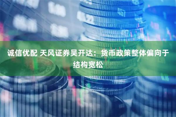 诚信优配 天风证券吴开达：货币政策整体偏向于结构宽松