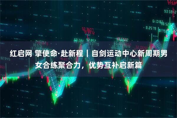 红启网 擎使命·赴新程｜自剑运动中心新周期男女合练聚合力，优势互补启新篇