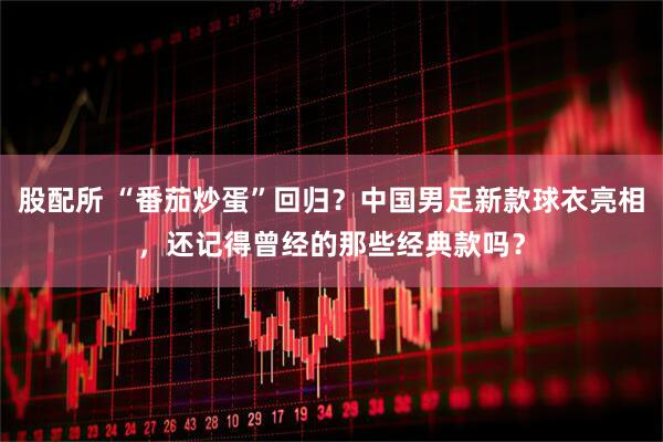 股配所 “番茄炒蛋”回归？中国男足新款球衣亮相，还记得曾经的那些经典款吗？
